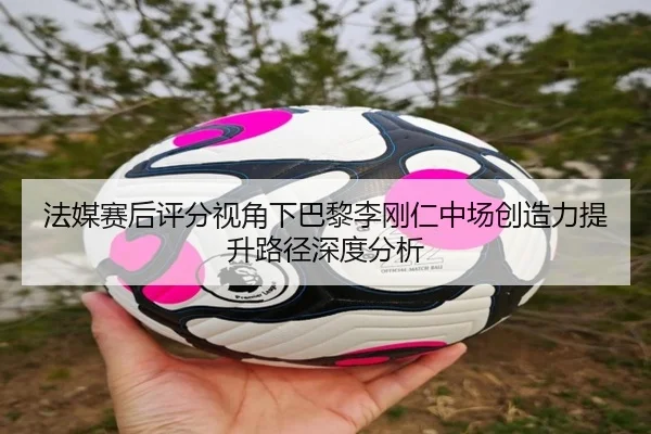 法媒赛后评分视角下巴黎李刚仁中场创造力提升路径深度分析