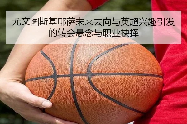 尤文图斯基耶萨未来去向与英超兴趣引发的转会悬念与职业抉择