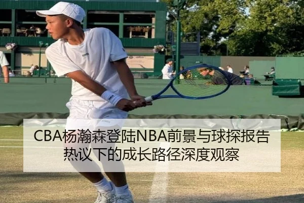 CBA杨瀚森登陆NBA前景与球探报告热议下的成长路径深度观察