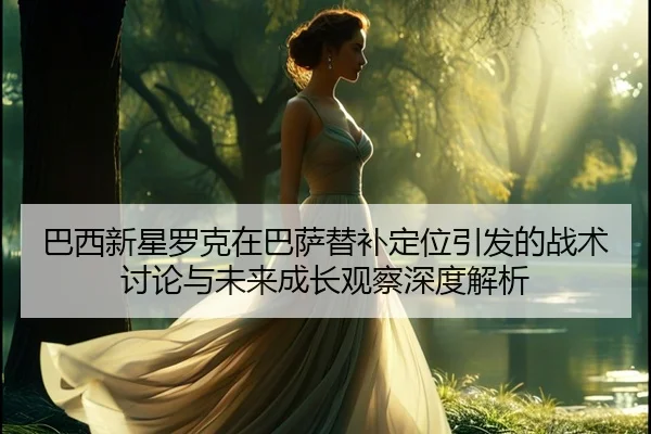 巴西新星罗克在巴萨替补定位引发的战术讨论与未来成长观察深度解析