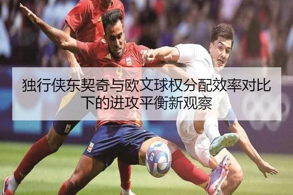 独行侠东契奇与欧文球权分配效率对比下的进攻平衡新观察