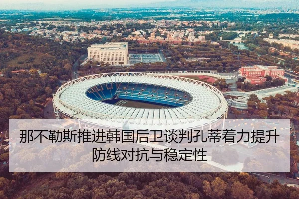 那不勒斯推进韩国后卫谈判孔蒂着力提升防线对抗与稳定性