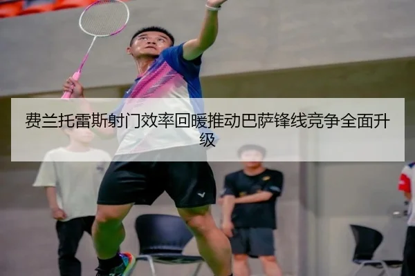 费兰托雷斯射门效率回暖推动巴萨锋线竞争全面升级