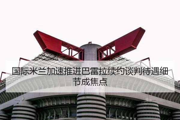 国际米兰加速推进巴雷拉续约谈判待遇细节成焦点